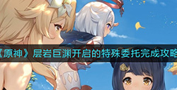 原神层岩巨渊这么开启  层岩巨渊开启的特殊委托完成攻略